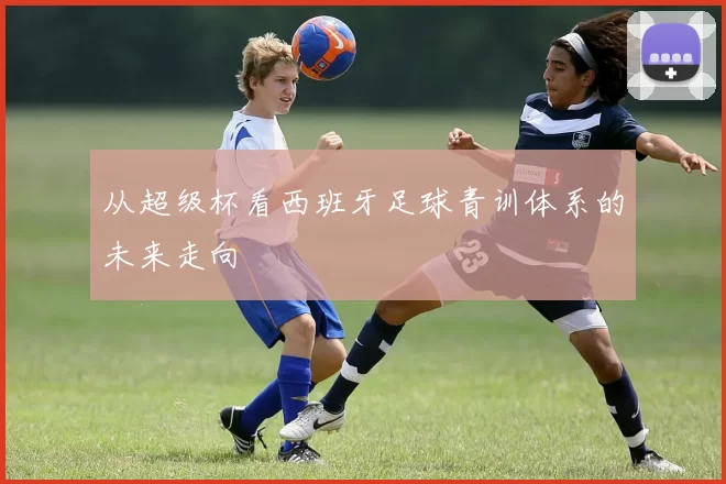 从超级杯看西班牙足球青训体系的未来走向