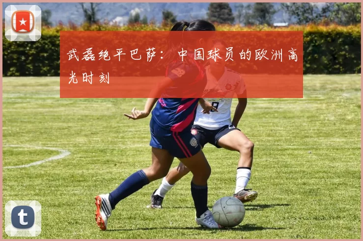 武磊绝平巴萨：中国球员的欧洲高光时刻