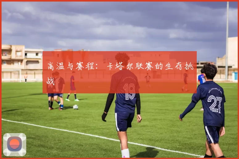 高温与赛程：卡塔尔联赛的生存挑战