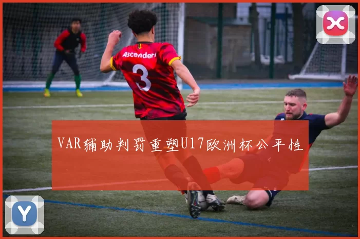 VAR辅助判罚重塑U17欧洲杯公平性